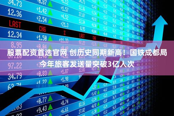 股票配资首选官网 创历史同期新高！国铁成都局今年旅客发送量突破3亿人次